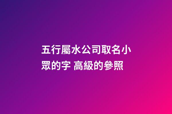 五行屬水公司取名小眾的字 高級的參照-第1張-公司起名-玄機派